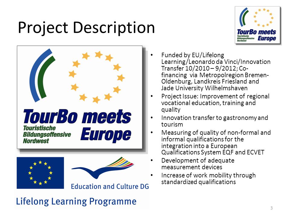 Project Description Funded by EU/Lifelong Learning/Leonardo da Vinci/Innovation Transfer 10/2010 – 9/2012; Co- financing via Metropolregion Bremen- Oldenburg, Landkreis Friesland and Jade University Wilhelmshaven Project Issue: Improvement of regional vocational education, training and quality Innovation transfer to gastronomy and tourism Measuring of quality of non-formal and informal qualifications for the integration into a European Qualifications System EQF and ECVET Development of adequate measurement devices Increase of work mobility through standardized qualifications 3