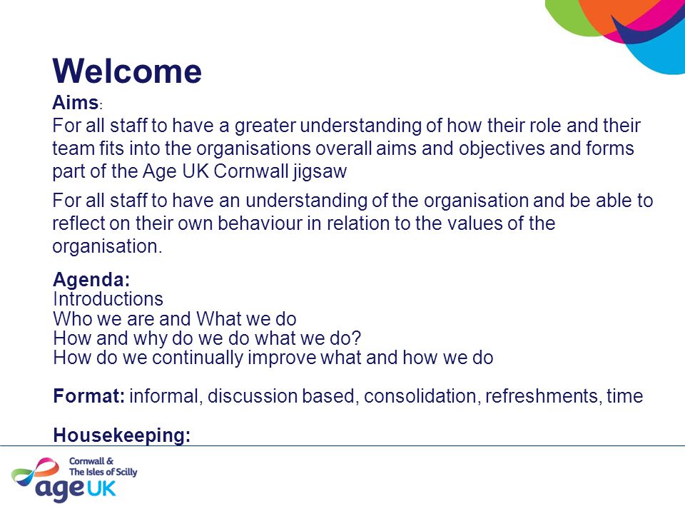 Welcome Aims : For all staff to have a greater understanding of how their role and their team fits into the organisations overall aims and objectives and forms part of the Age UK Cornwall jigsaw For all staff to have an understanding of the organisation and be able to reflect on their own behaviour in relation to the values of the organisation.