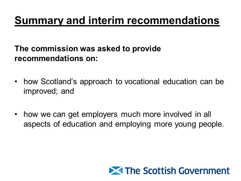 Summary and interim recommendations The commission was asked to provide recommendations on: how Scotland’s approach to vocational education can be improved; and how we can get employers much more involved in all aspects of education and employing more young people.