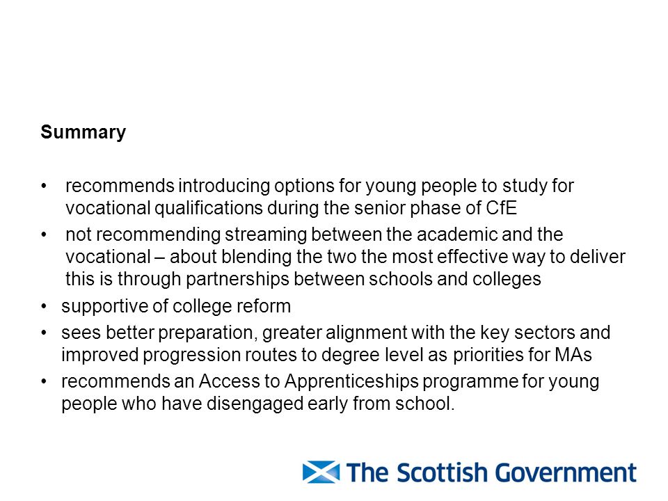 Summary recommends introducing options for young people to study for vocational qualifications during the senior phase of CfE not recommending streaming between the academic and the vocational – about blending the two the most effective way to deliver this is through partnerships between schools and colleges supportive of college reform sees better preparation, greater alignment with the key sectors and improved progression routes to degree level as priorities for MAs recommends an Access to Apprenticeships programme for young people who have disengaged early from school.