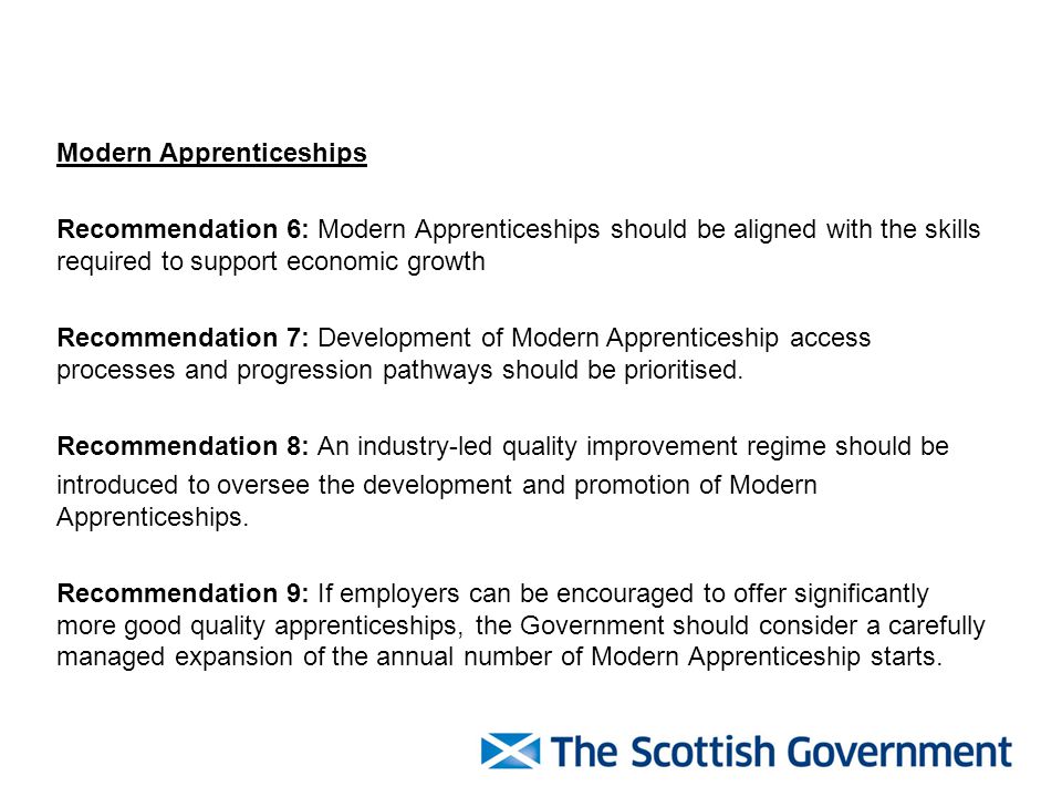 Modern Apprenticeships Recommendation 6: Modern Apprenticeships should be aligned with the skills required to support economic growth Recommendation 7: Development of Modern Apprenticeship access processes and progression pathways should be prioritised.