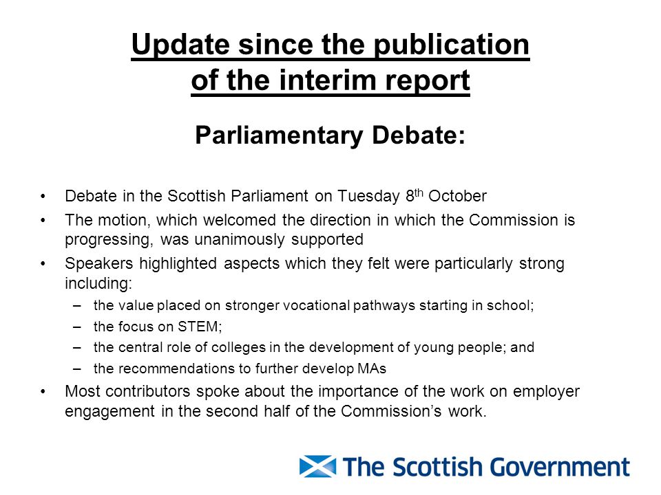Update since the publication of the interim report Parliamentary Debate: Debate in the Scottish Parliament on Tuesday 8 th October The motion, which welcomed the direction in which the Commission is progressing, was unanimously supported Speakers highlighted aspects which they felt were particularly strong including: –the value placed on stronger vocational pathways starting in school; –the focus on STEM; –the central role of colleges in the development of young people; and –the recommendations to further develop MAs Most contributors spoke about the importance of the work on employer engagement in the second half of the Commission’s work.
