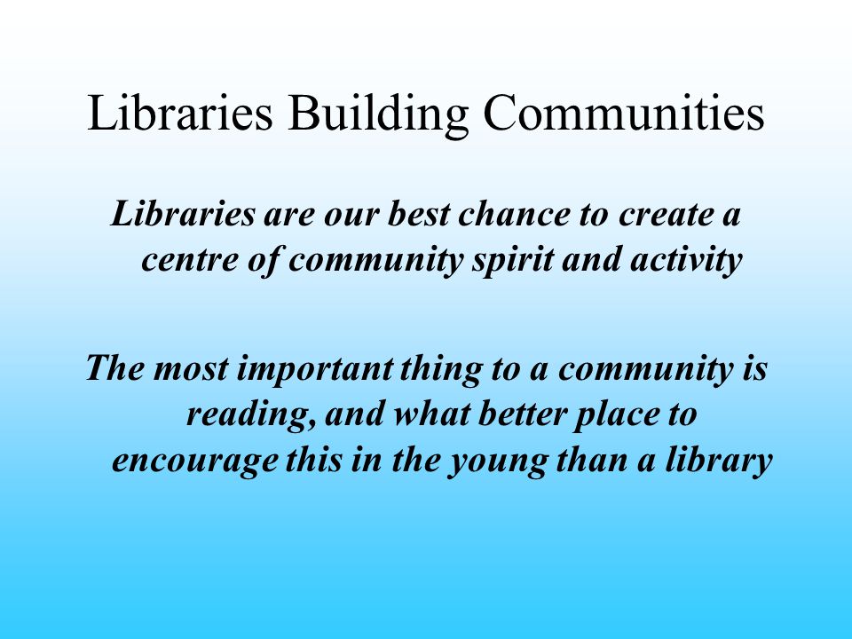 Libraries Building Communities Libraries are our best chance to create a centre of community spirit and activity The most important thing to a community is reading, and what better place to encourage this in the young than a library