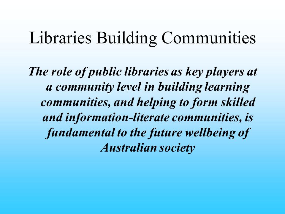 Libraries Building Communities The role of public libraries as key players at a community level in building learning communities, and helping to form skilled and information-literate communities, is fundamental to the future wellbeing of Australian society