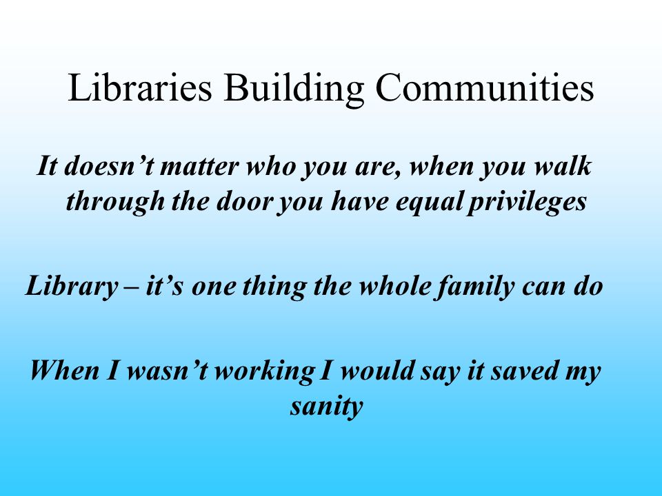 Libraries Building Communities It doesn’t matter who you are, when you walk through the door you have equal privileges Library – it’s one thing the whole family can do When I wasn’t working I would say it saved my sanity