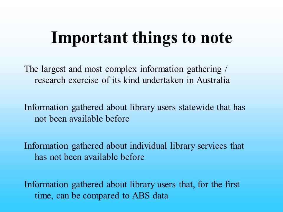 Important things to note The largest and most complex information gathering / research exercise of its kind undertaken in Australia Information gathered about library users statewide that has not been available before Information gathered about individual library services that has not been available before Information gathered about library users that, for the first time, can be compared to ABS data