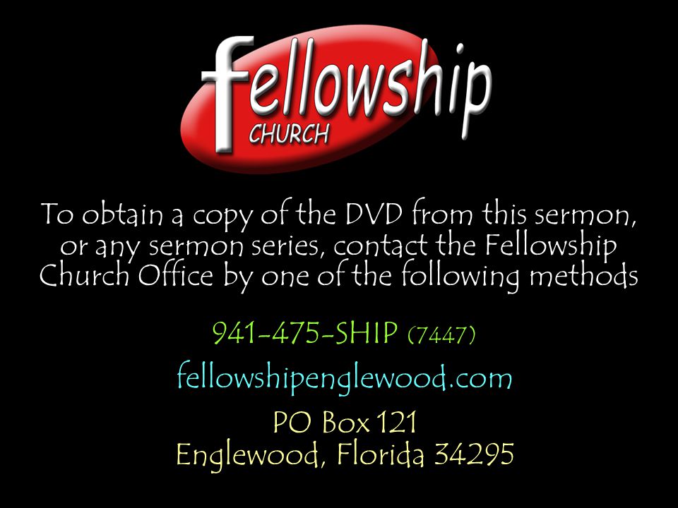 To obtain a copy of the DVD from this sermon, or any sermon series, contact the Fellowship Church Office by one of the following methods SHIP (7447) fellowshipenglewood.com PO Box 121 Englewood, Florida SHIP (7447) fellowshipenglewood.com PO Box 121 Englewood, Florida 34295