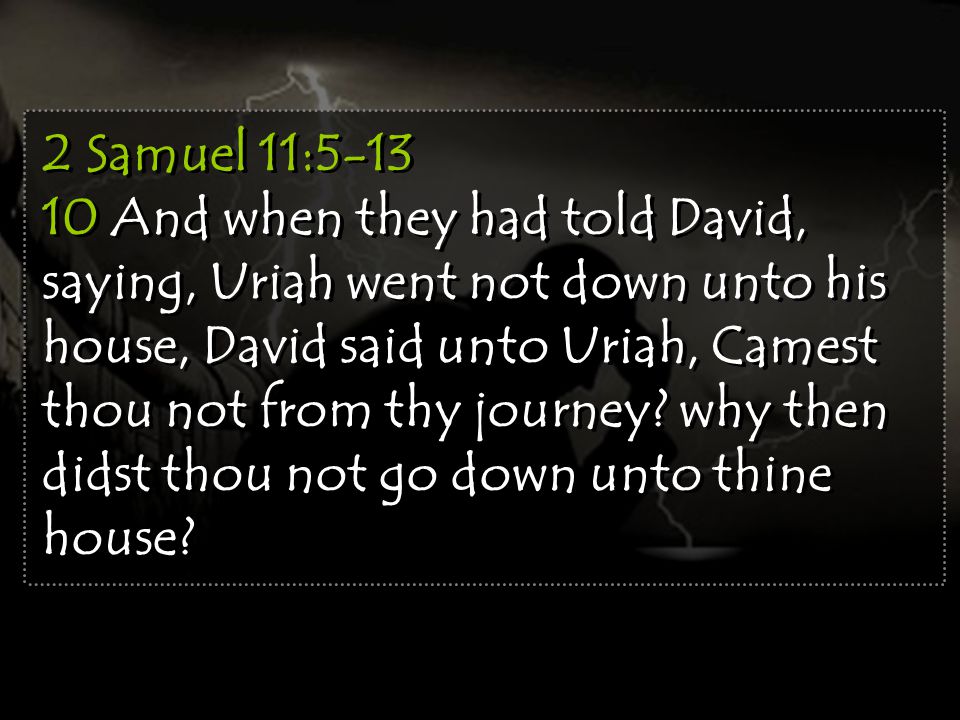 2 Samuel 11: And when they had told David, saying, Uriah went not down unto his house, David said unto Uriah, Camest thou not from thy journey.