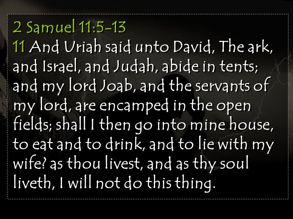 2 Samuel 11: And Uriah said unto David, The ark, and Israel, and Judah, abide in tents; and my lord Joab, and the servants of my lord, are encamped in the open fields; shall I then go into mine house, to eat and to drink, and to lie with my wife.