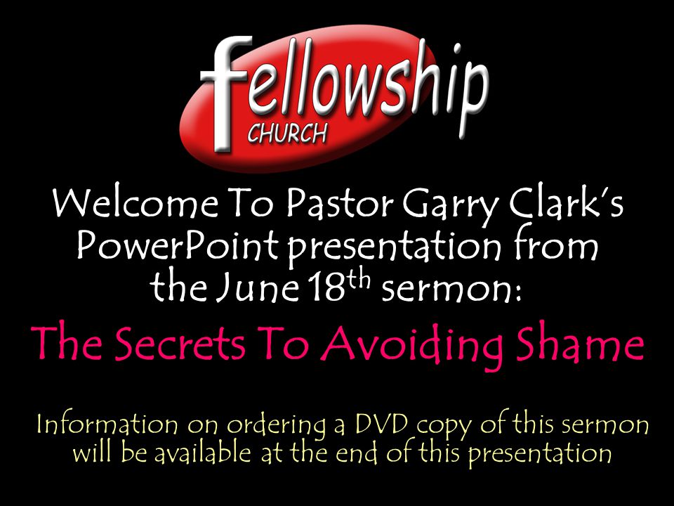 Welcome To Pastor Garry Clark’s PowerPoint presentation from the June 18 th sermon: The Secrets To Avoiding Shame Welcome To Pastor Garry Clark’s PowerPoint presentation from the June 18 th sermon: The Secrets To Avoiding Shame Information on ordering a DVD copy of this sermon will be available at the end of this presentation