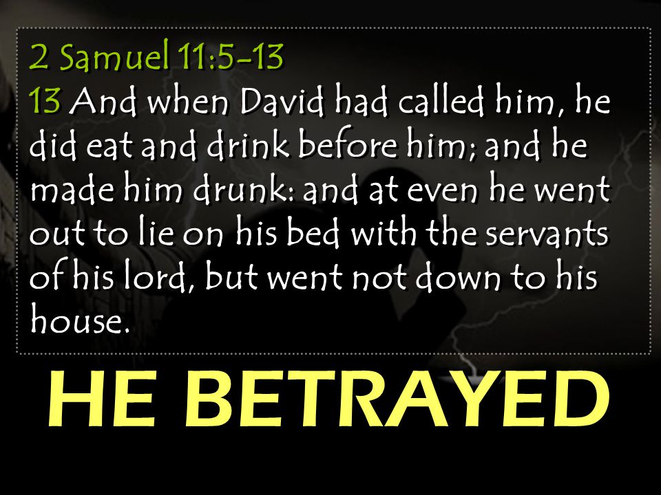 2 Samuel 11: And when David had called him, he did eat and drink before him; and he made him drunk: and at even he went out to lie on his bed with the servants of his lord, but went not down to his house.