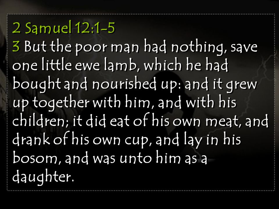 2 Samuel 12:1-5 3 But the poor man had nothing, save one little ewe lamb, which he had bought and nourished up: and it grew up together with him, and with his children; it did eat of his own meat, and drank of his own cup, and lay in his bosom, and was unto him as a daughter.