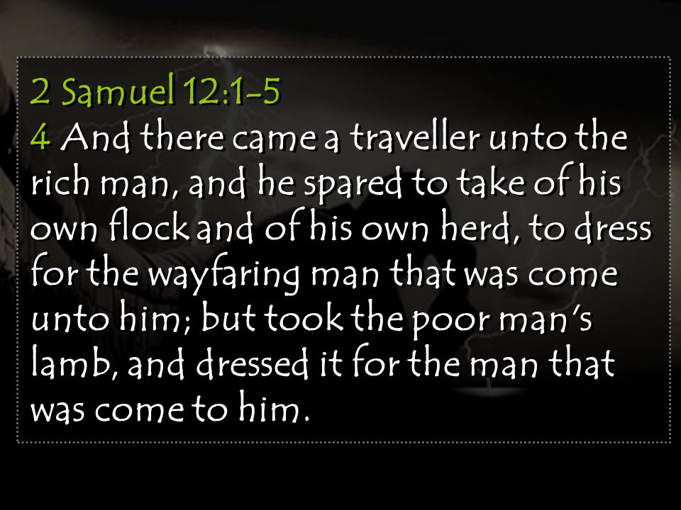 2 Samuel 12:1-5 4 And there came a traveller unto the rich man, and he spared to take of his own flock and of his own herd, to dress for the wayfaring man that was come unto him; but took the poor man s lamb, and dressed it for the man that was come to him.