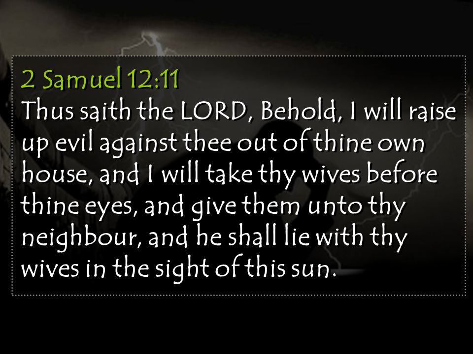2 Samuel 12:11 Thus saith the LORD, Behold, I will raise up evil against thee out of thine own house, and I will take thy wives before thine eyes, and give them unto thy neighbour, and he shall lie with thy wives in the sight of this sun.
