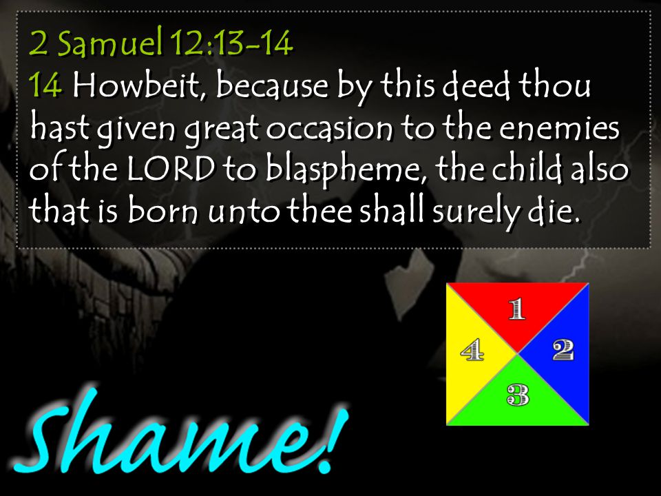2 Samuel 12: Howbeit, because by this deed thou hast given great occasion to the enemies of the LORD to blaspheme, the child also that is born unto thee shall surely die.