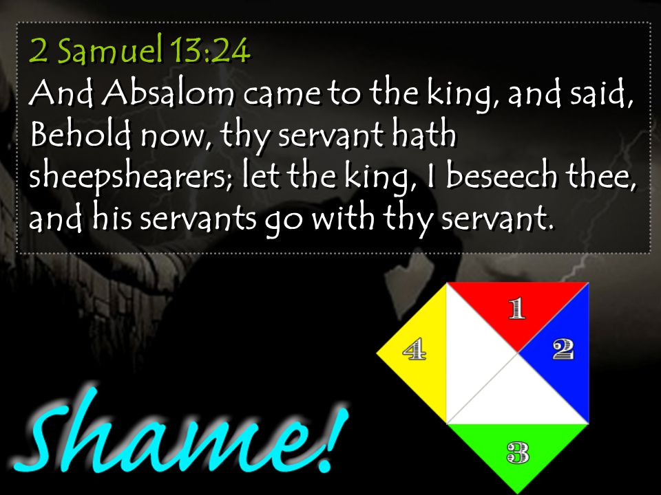 2 Samuel 13:24 And Absalom came to the king, and said, Behold now, thy servant hath sheepshearers; let the king, I beseech thee, and his servants go with thy servant.