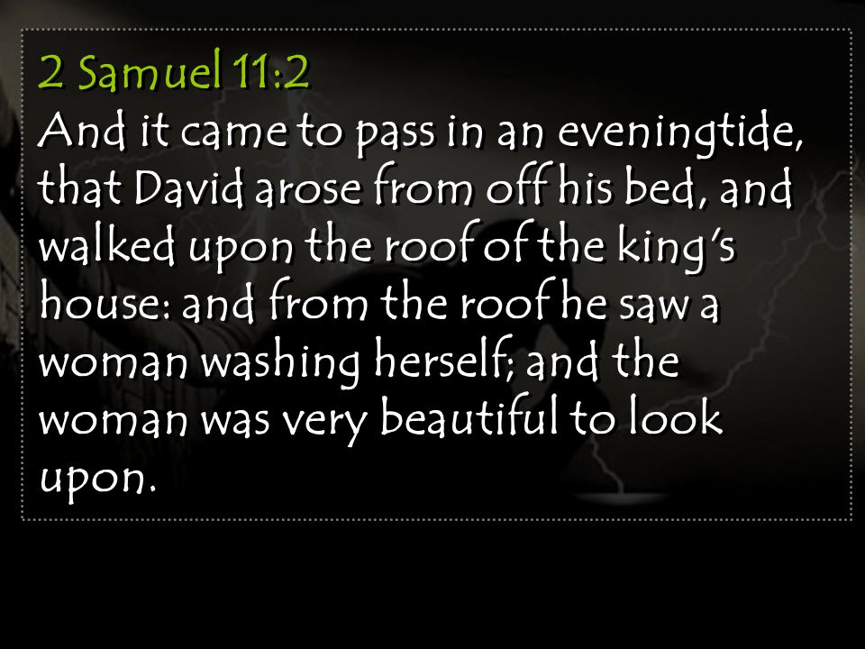 2 Samuel 11:2 And it came to pass in an eveningtide, that David arose from off his bed, and walked upon the roof of the king s house: and from the roof he saw a woman washing herself; and the woman was very beautiful to look upon.
