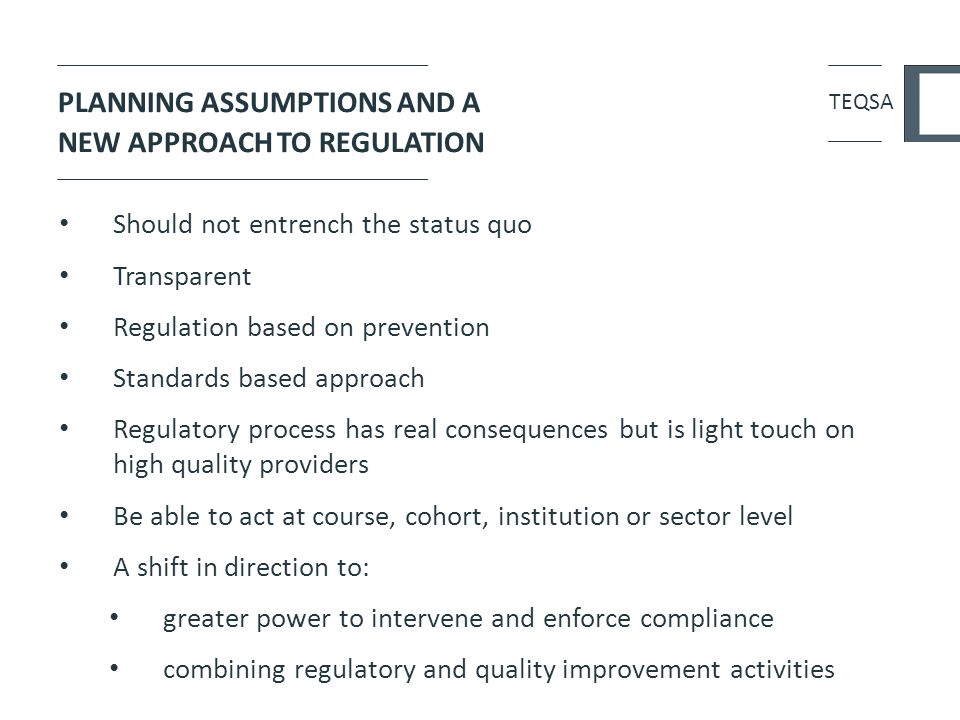 PLANNING ASSUMPTIONS AND A NEW APPROACH TO REGULATION Should not entrench the status quo Transparent Regulation based on prevention Standards based approach Regulatory process has real consequences but is light touch on high quality providers Be able to act at course, cohort, institution or sector level A shift in direction to: greater power to intervene and enforce compliance combining regulatory and quality improvement activities TEQSA