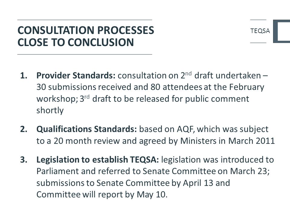 CONSULTATION PROCESSES CLOSE TO CONCLUSION 1.Provider Standards: consultation on 2 nd draft undertaken – 30 submissions received and 80 attendees at the February workshop; 3 rd draft to be released for public comment shortly 2.Qualifications Standards: based on AQF, which was subject to a 20 month review and agreed by Ministers in March Legislation to establish TEQSA: legislation was introduced to Parliament and referred to Senate Committee on March 23; submissions to Senate Committee by April 13 and Committee will report by May 10.