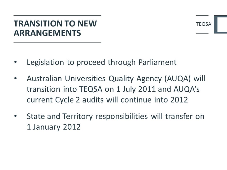 TRANSITION TO NEW ARRANGEMENTS Legislation to proceed through Parliament Australian Universities Quality Agency (AUQA) will transition into TEQSA on 1 July 2011 and AUQA’s current Cycle 2 audits will continue into 2012 State and Territory responsibilities will transfer on 1 January 2012 TEQSA