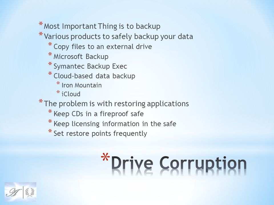 * Most Important Thing is to backup * Various products to safely backup your data * Copy files to an external drive * Microsoft Backup * Symantec Backup Exec * Cloud-based data backup * Iron Mountain * iCloud * The problem is with restoring applications * Keep CDs in a fireproof safe * Keep licensing information in the safe * Set restore points frequently