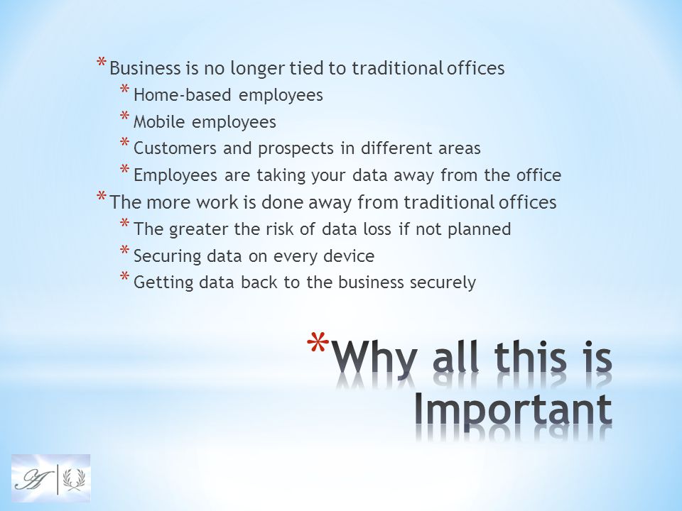 * Business is no longer tied to traditional offices * Home-based employees * Mobile employees * Customers and prospects in different areas * Employees are taking your data away from the office * The more work is done away from traditional offices * The greater the risk of data loss if not planned * Securing data on every device * Getting data back to the business securely