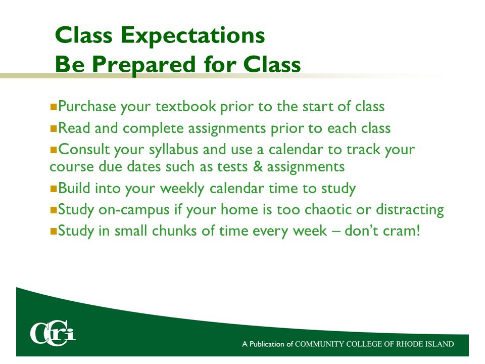 Class Expectations Be Prepared for Class Purchase your textbook prior to the start of class Read and complete assignments prior to each class Consult your syllabus and use a calendar to track your course due dates such as tests & assignments Build into your weekly calendar time to study Study on-campus if your home is too chaotic or distracting Study in small chunks of time every week – don’t cram!
