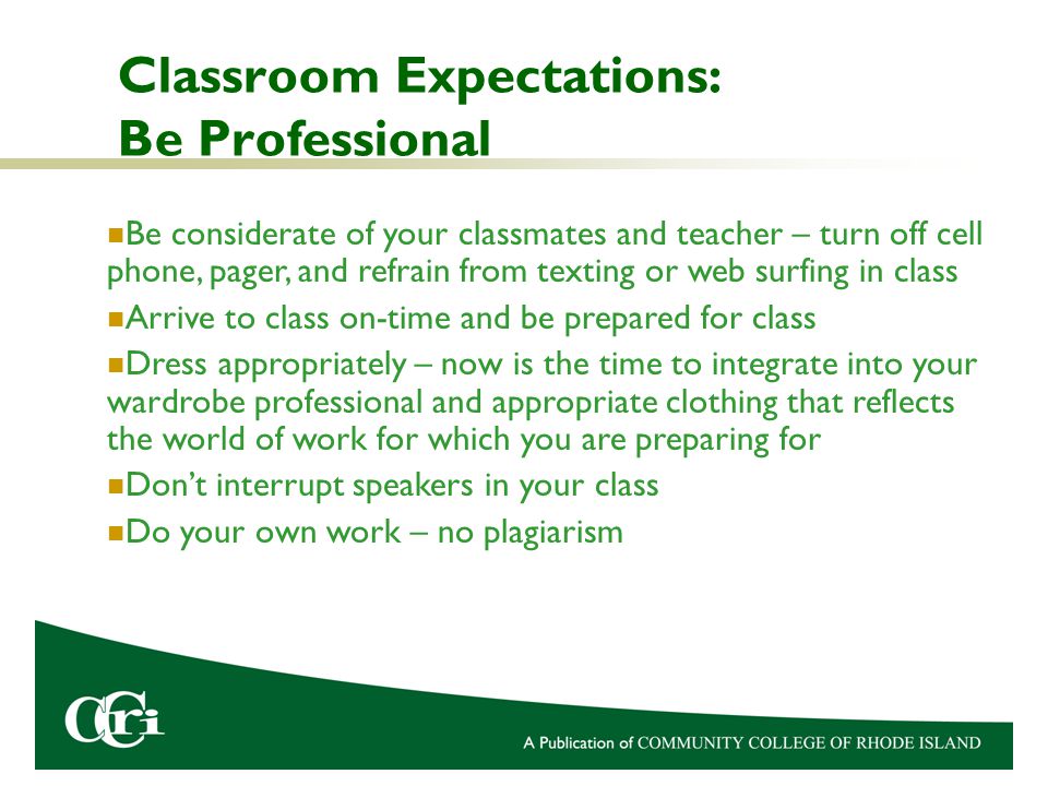 Classroom Expectations: Be Professional Be considerate of your classmates and teacher – turn off cell phone, pager, and refrain from texting or web surfing in class Arrive to class on-time and be prepared for class Dress appropriately – now is the time to integrate into your wardrobe professional and appropriate clothing that reflects the world of work for which you are preparing for Don’t interrupt speakers in your class Do your own work – no plagiarism