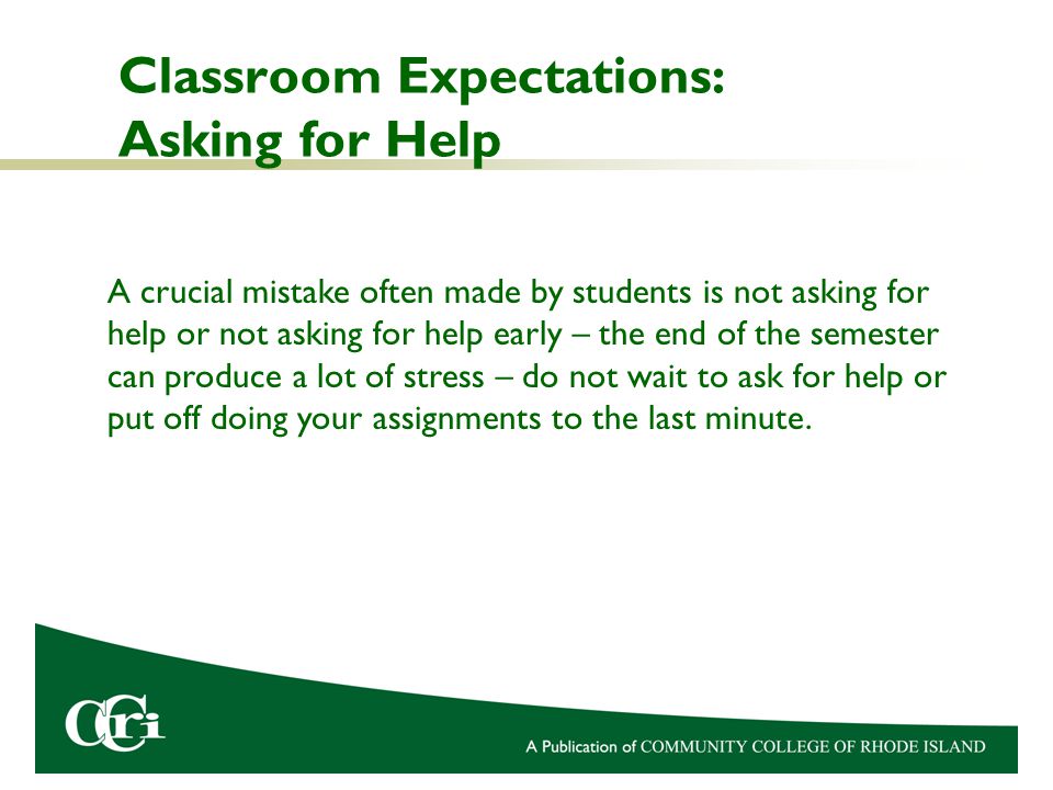 Classroom Expectations: Asking for Help A crucial mistake often made by students is not asking for help or not asking for help early – the end of the semester can produce a lot of stress – do not wait to ask for help or put off doing your assignments to the last minute.