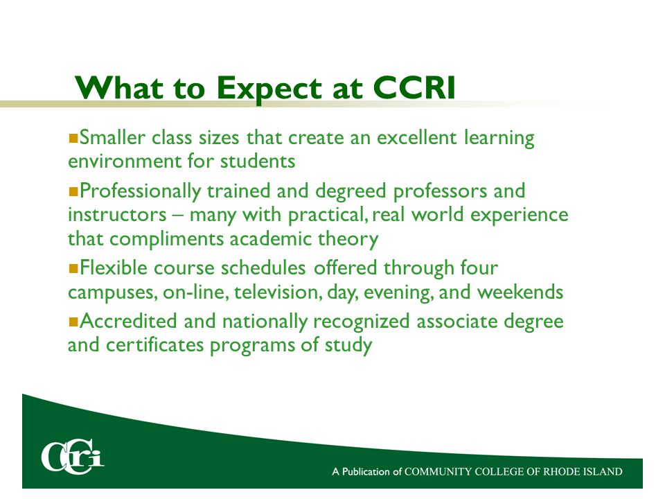 What to Expect at CCRI Smaller class sizes that create an excellent learning environment for students Professionally trained and degreed professors and instructors – many with practical, real world experience that compliments academic theory Flexible course schedules offered through four campuses, on-line, television, day, evening, and weekends Accredited and nationally recognized associate degree and certificates programs of study