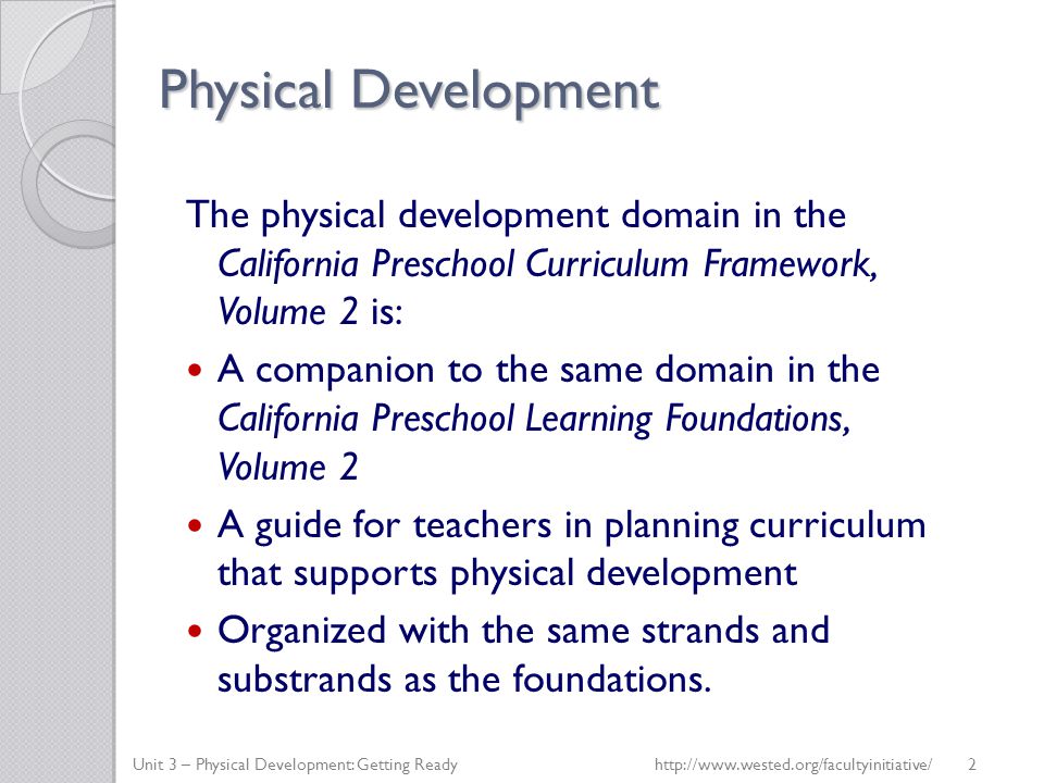 Physical Development The physical development domain in the California Preschool Curriculum Framework, Volume 2 is: A companion to the same domain in the California Preschool Learning Foundations, Volume 2 A guide for teachers in planning curriculum that supports physical development Organized with the same strands and substrands as the foundations.