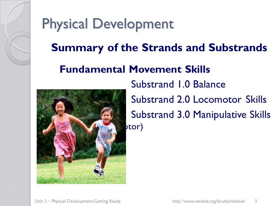 Physical Development Summary of the Strands and Substrands Fundamental Movement Skills Substrand 1.0 Balance Substrand 2.0 Locomotor Skills Substrand 3.0 Manipulative Skills (fine and gross motor) Unit 3 – Physical Development: Getting Readyhttp://  5