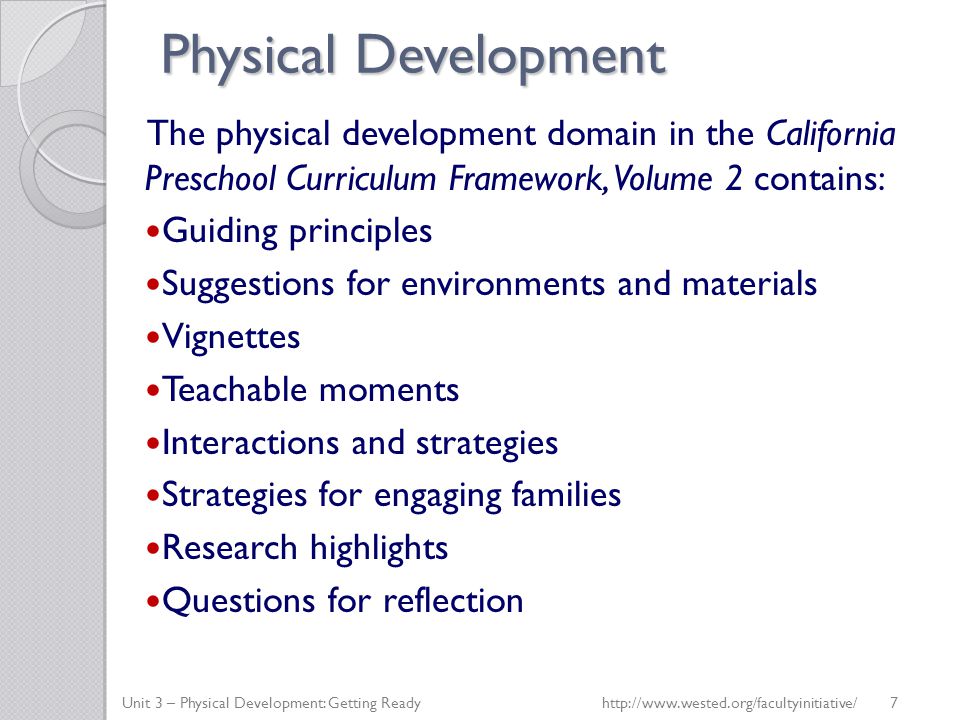 Physical Development The physical development domain in the California Preschool Curriculum Framework, Volume 2 contains: Guiding principles Suggestions for environments and materials Vignettes Teachable moments Interactions and strategies Strategies for engaging families Research highlights Questions for reflection Unit 3 – Physical Development: Getting Readyhttp://  7