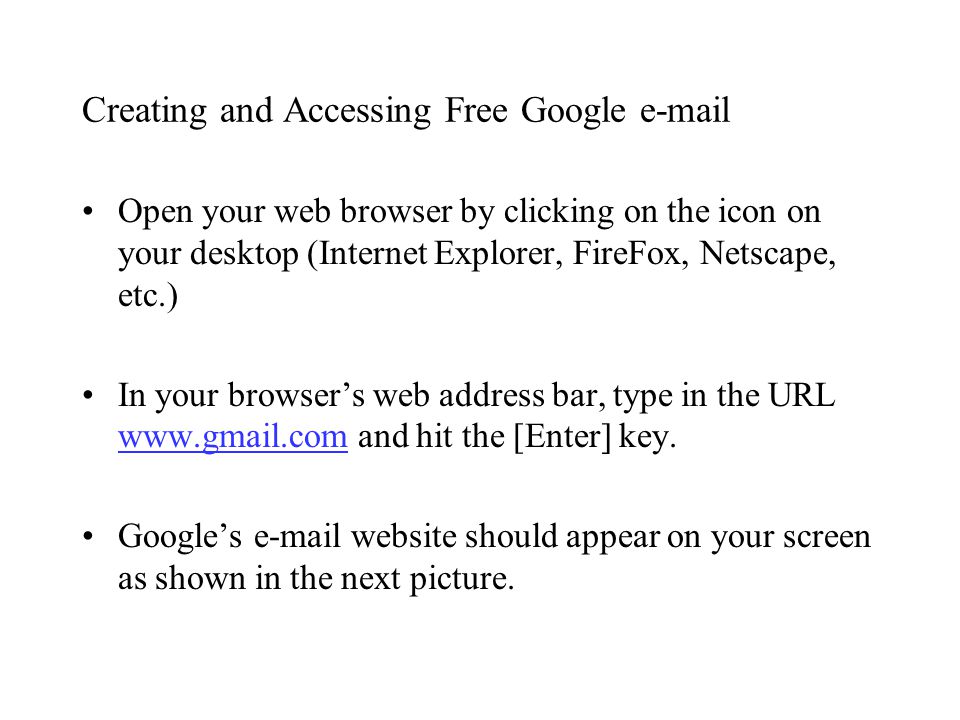Creating and Accessing Free Google  Open your web browser by clicking on the icon on your desktop (Internet Explorer, FireFox, Netscape, etc.) In your browser’s web address bar, type in the URL   and hit the [Enter] key.