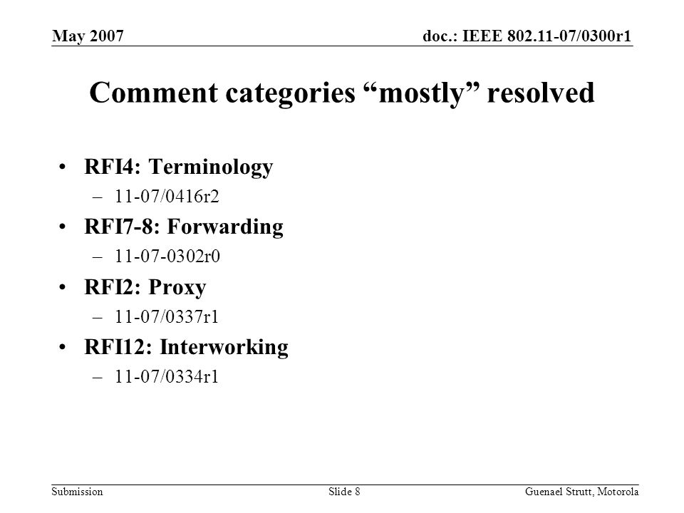 doc.: IEEE /0300r1 Submission May 2007 Guenael Strutt, MotorolaSlide 8 Comment categories mostly resolved RFI4: Terminology –11-07/0416r2 RFI7-8: Forwarding – r0 RFI2: Proxy –11-07/0337r1 RFI12: Interworking –11-07/0334r1