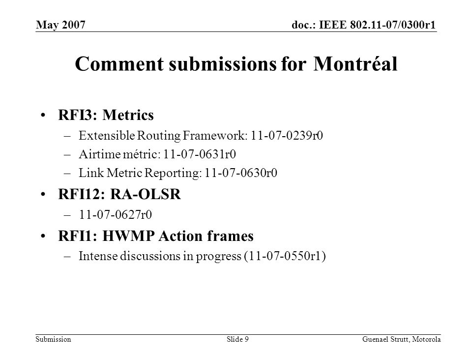 doc.: IEEE /0300r1 Submission May 2007 Guenael Strutt, MotorolaSlide 9 Comment submissions for Montréal RFI3: Metrics –Extensible Routing Framework: r0 –Airtime métric: r0 –Link Metric Reporting: r0 RFI12: RA-OLSR – r0 RFI1: HWMP Action frames –Intense discussions in progress ( r1)