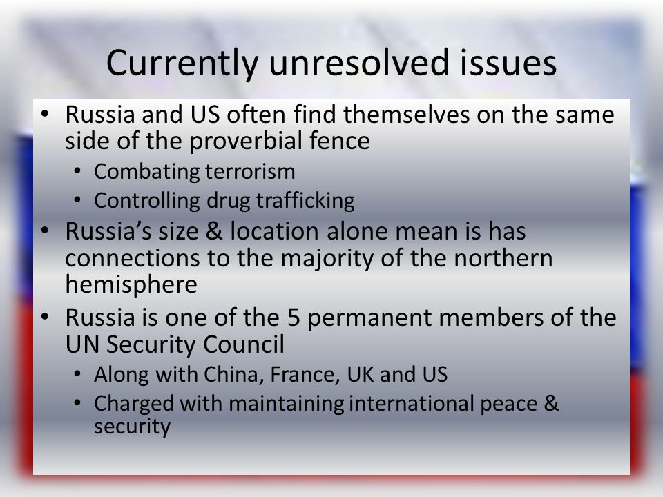 Currently unresolved issues Russia and US often find themselves on the same side of the proverbial fence Combating terrorism Controlling drug trafficking Russia’s size & location alone mean is has connections to the majority of the northern hemisphere Russia is one of the 5 permanent members of the UN Security Council Along with China, France, UK and US Charged with maintaining international peace & security