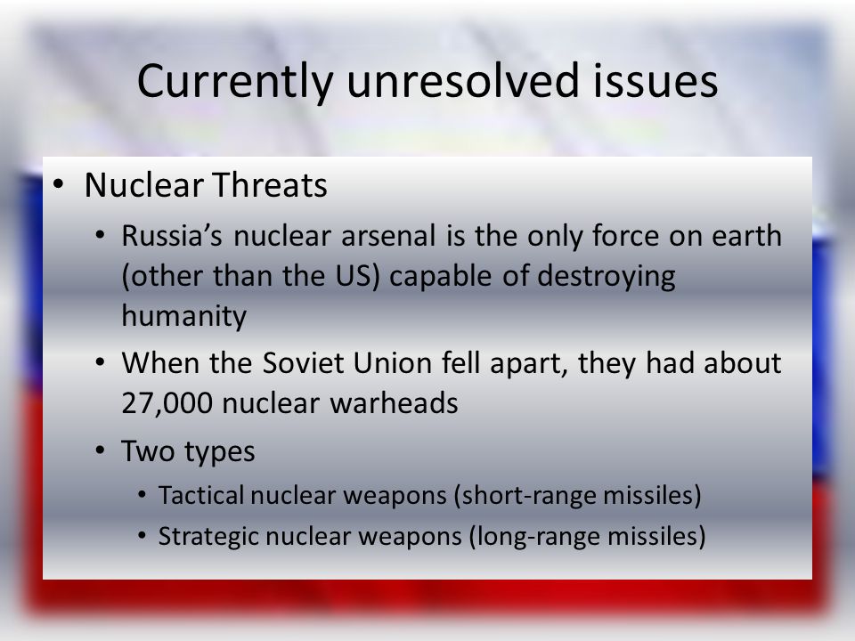 Currently unresolved issues Nuclear Threats Russia’s nuclear arsenal is the only force on earth (other than the US) capable of destroying humanity When the Soviet Union fell apart, they had about 27,000 nuclear warheads Two types Tactical nuclear weapons (short-range missiles) Strategic nuclear weapons (long-range missiles)