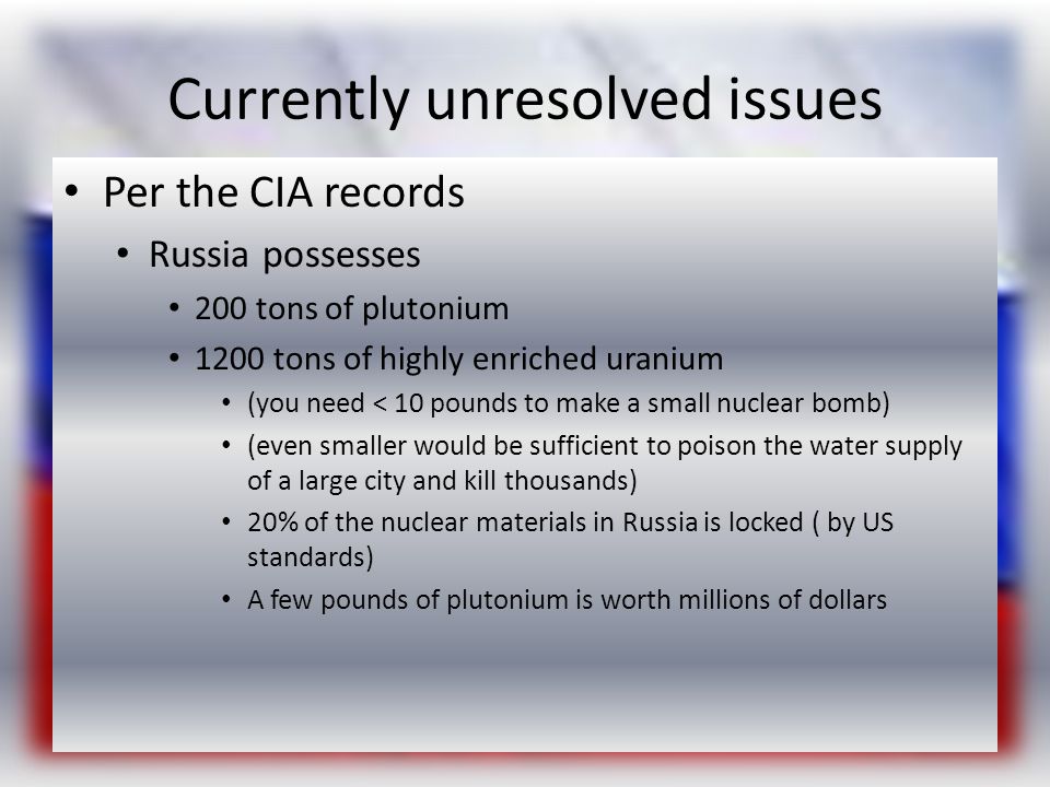 Currently unresolved issues Per the CIA records Russia possesses 200 tons of plutonium 1200 tons of highly enriched uranium (you need < 10 pounds to make a small nuclear bomb) (even smaller would be sufficient to poison the water supply of a large city and kill thousands) 20% of the nuclear materials in Russia is locked ( by US standards) A few pounds of plutonium is worth millions of dollars