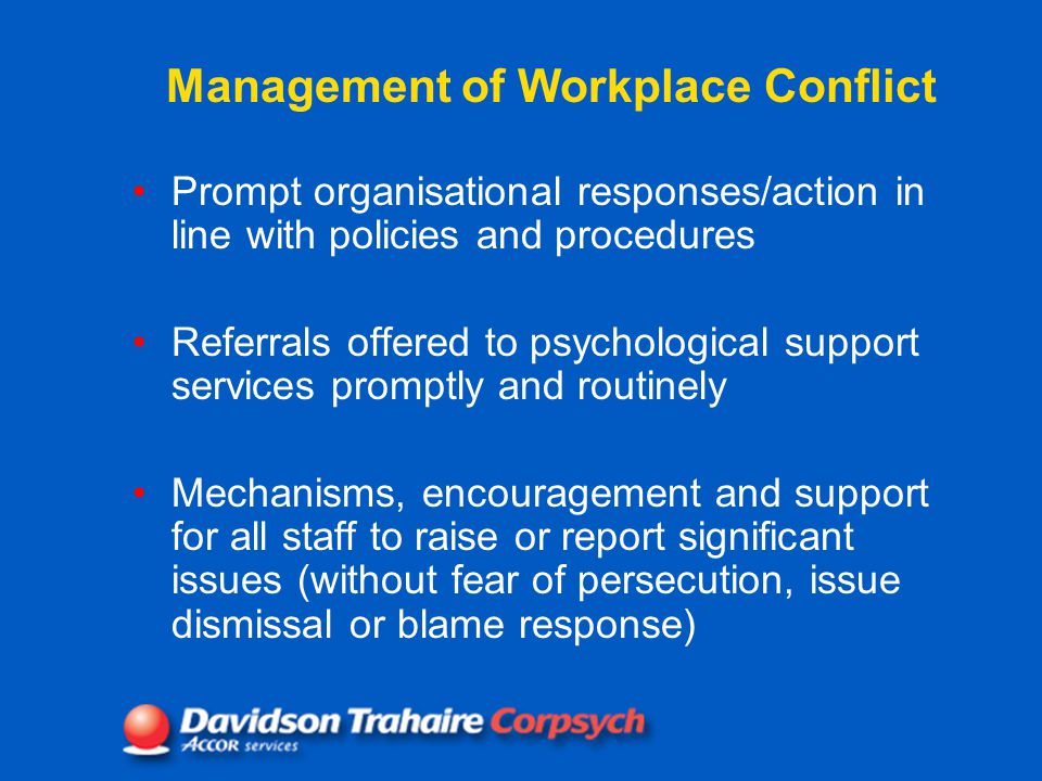 Management of Workplace Conflict Prompt organisational responses/action in line with policies and procedures Referrals offered to psychological support services promptly and routinely Mechanisms, encouragement and support for all staff to raise or report significant issues (without fear of persecution, issue dismissal or blame response)