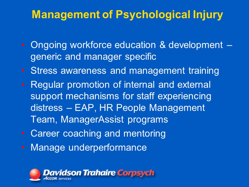 Management of Psychological Injury Ongoing workforce education & development – generic and manager specific Stress awareness and management training Regular promotion of internal and external support mechanisms for staff experiencing distress – EAP, HR People Management Team, ManagerAssist programs Career coaching and mentoring Manage underperformance
