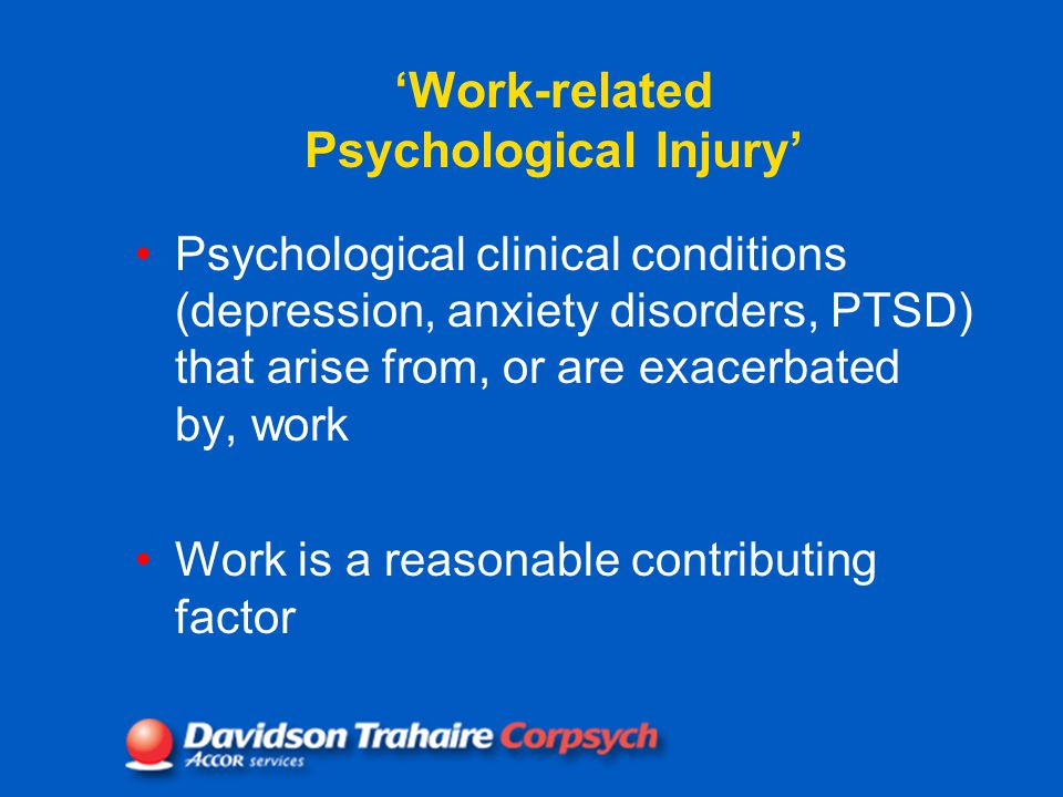 Psychological clinical conditions (depression, anxiety disorders, PTSD) that arise from, or are exacerbated by, work Work is a reasonable contributing factor ‘Work-related Psychological Injury’