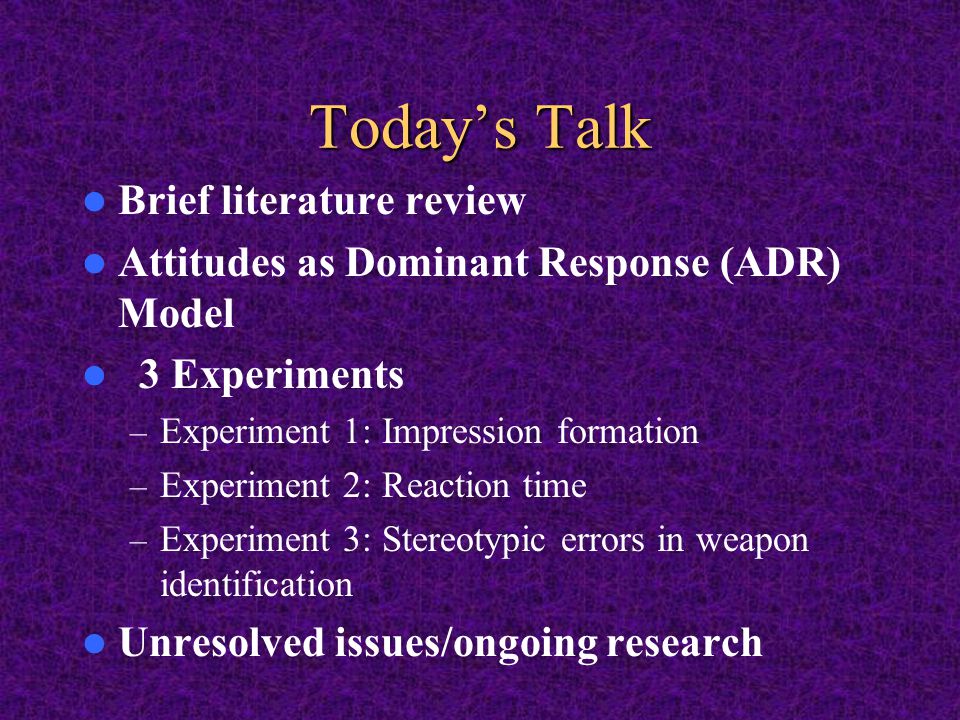 Today’s Talk Brief literature review Attitudes as Dominant Response (ADR) Model 3 Experiments – Experiment 1: Impression formation – Experiment 2: Reaction time – Experiment 3: Stereotypic errors in weapon identification Unresolved issues/ongoing research