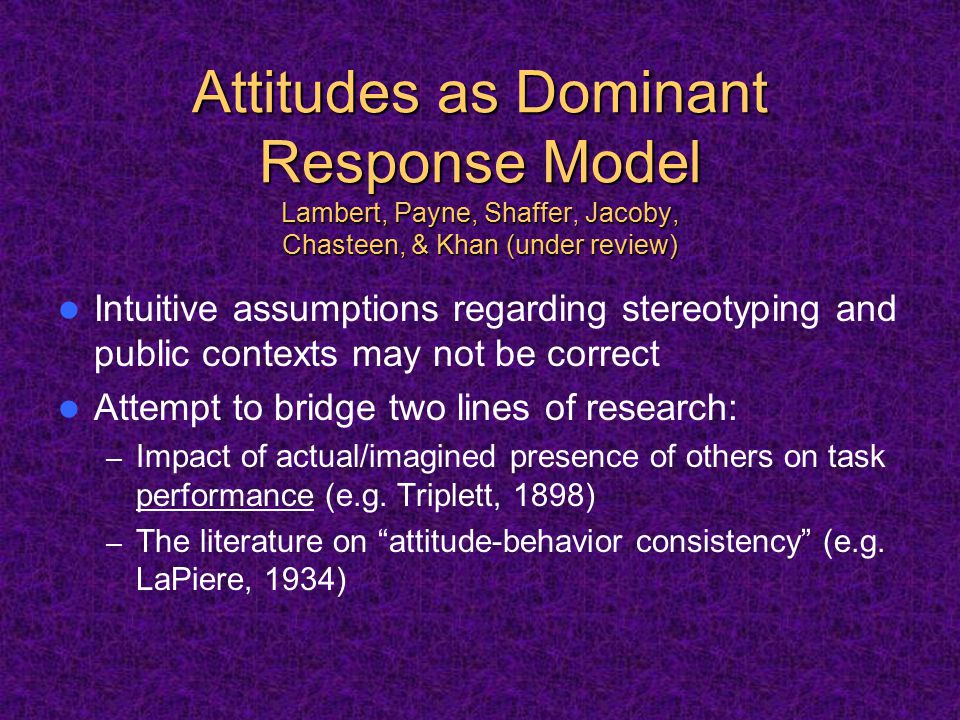 Attitudes as Dominant Response Model Lambert, Payne, Shaffer, Jacoby, Chasteen, & Khan (under review) Attitudes as Dominant Response Model Lambert, Payne, Shaffer, Jacoby, Chasteen, & Khan (under review) Intuitive assumptions regarding stereotyping and public contexts may not be correct Attempt to bridge two lines of research: – Impact of actual/imagined presence of others on task performance (e.g.