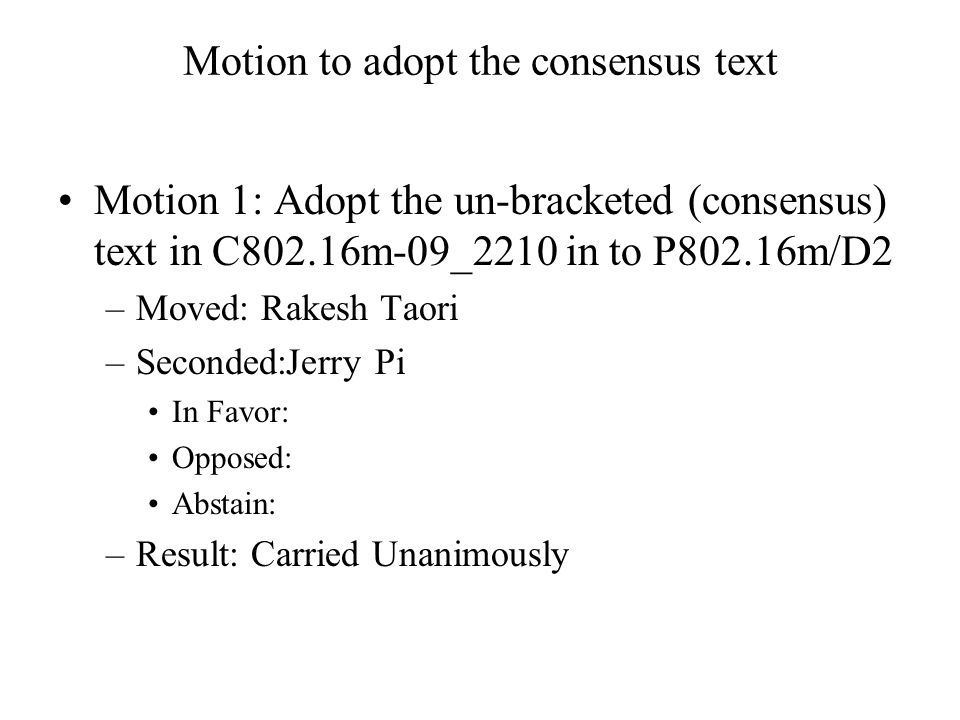 Motion to adopt the consensus text Motion 1: Adopt the un-bracketed (consensus) text in C802.16m-09_2210 in to P802.16m/D2 –Moved: Rakesh Taori –Seconded:Jerry Pi In Favor: Opposed: Abstain: –Result: Carried Unanimously