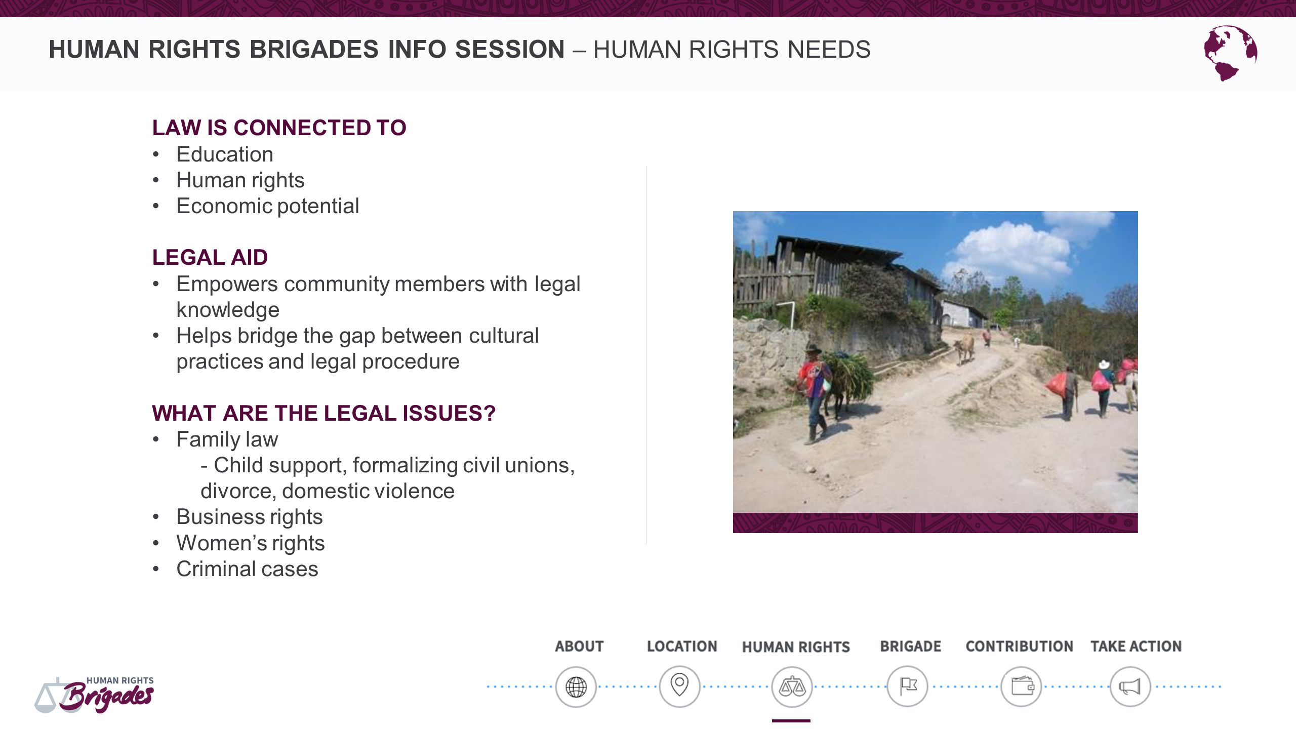 HUMAN RIGHTS BRIGADES INFO SESSION – HUMAN RIGHTS NEEDS LAW IS CONNECTED TO Education Human rights Economic potential LEGAL AID Empowers community members with legal knowledge Helps bridge the gap between cultural practices and legal procedure WHAT ARE THE LEGAL ISSUES.