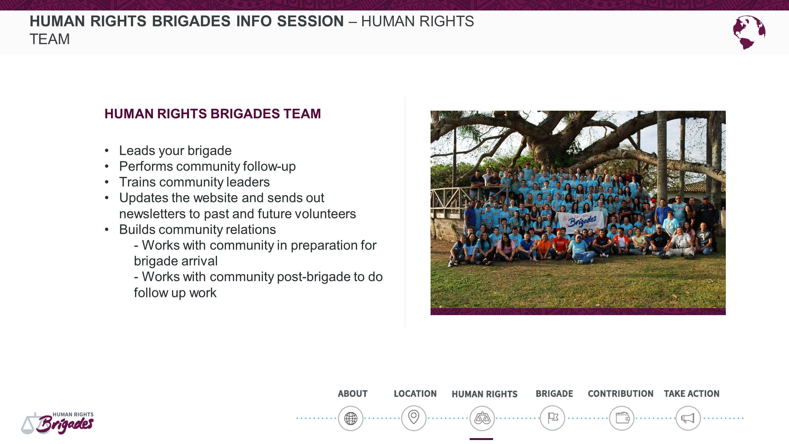 HUMAN RIGHTS BRIGADES INFO SESSION – HUMAN RIGHTS TEAM HUMAN RIGHTS BRIGADES TEAM Leads your brigade Performs community follow-up Trains community leaders Updates the website and sends out newsletters to past and future volunteers Builds community relations - Works with community in preparation for brigade arrival - Works with community post-brigade to do follow up work
