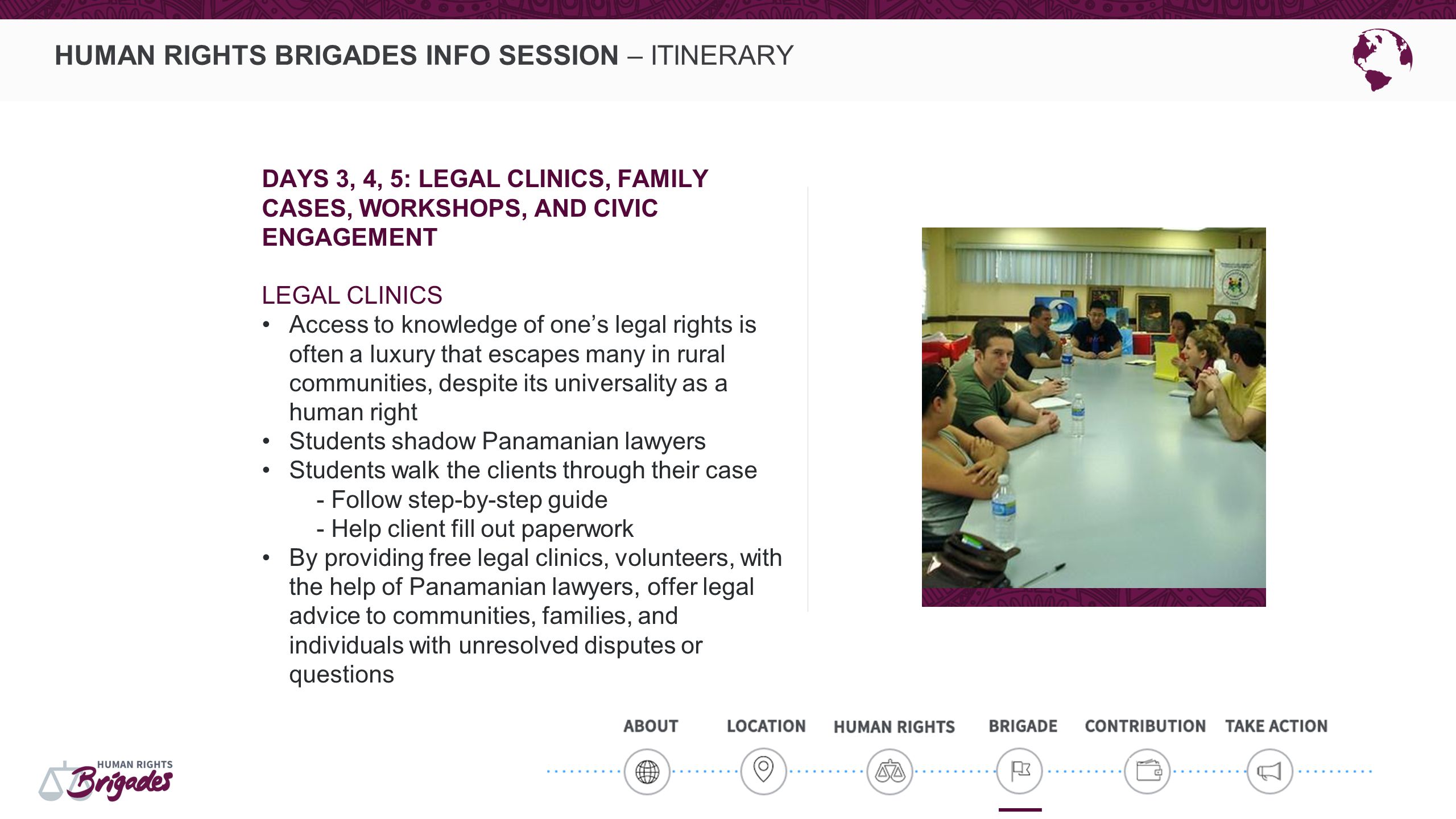 HUMAN RIGHTS BRIGADES INFO SESSION – ITINERARY DAYS 3, 4, 5: LEGAL CLINICS, FAMILY CASES, WORKSHOPS, AND CIVIC ENGAGEMENT LEGAL CLINICS Access to knowledge of one’s legal rights is often a luxury that escapes many in rural communities, despite its universality as a human right Students shadow Panamanian lawyers Students walk the clients through their case - Follow step-by-step guide - Help client fill out paperwork By providing free legal clinics, volunteers, with the help of Panamanian lawyers, offer legal advice to communities, families, and individuals with unresolved disputes or questions