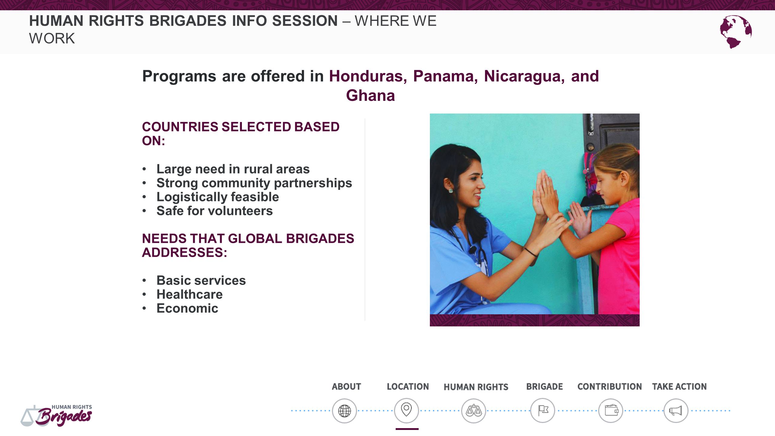 HUMAN RIGHTS BRIGADES INFO SESSION – WHERE WE WORK COUNTRIES SELECTED BASED ON: Large need in rural areas Strong community partnerships Logistically feasible Safe for volunteers NEEDS THAT GLOBAL BRIGADES ADDRESSES: Basic services Healthcare Economic Programs are offered in Honduras, Panama, Nicaragua, and Ghana