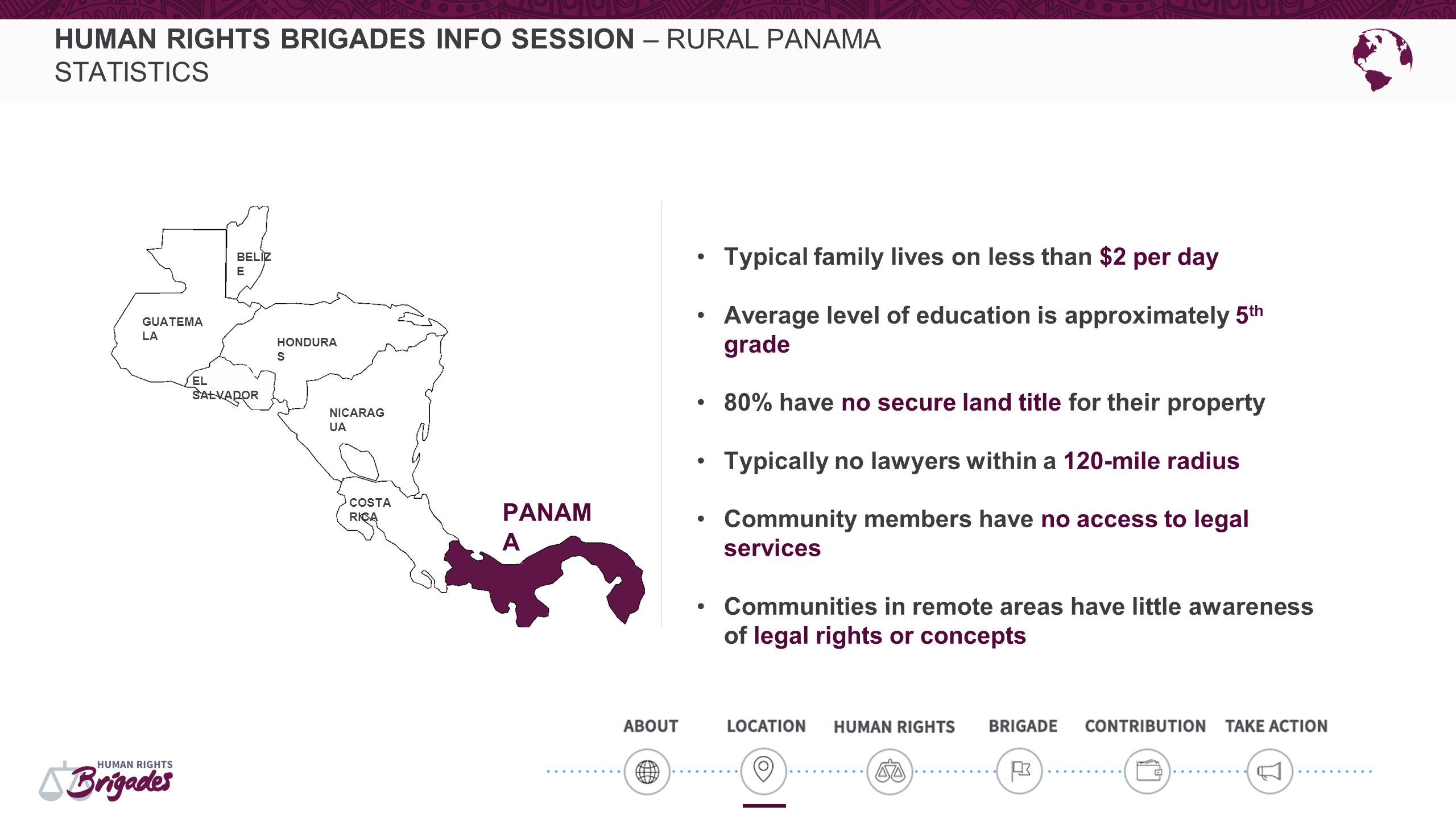 HUMAN RIGHTS BRIGADES INFO SESSION – RURAL PANAMA STATISTICS Typical family lives on less than $2 per day Average level of education is approximately 5 th grade 80% have no secure land title for their property Typically no lawyers within a 120-mile radius Community members have no access to legal services Communities in remote areas have little awareness of legal rights or concepts HONDURA S NICARAG UA COSTA RICA GUATEMA LA BELIZ E EL SALVADOR HONDURA S PANAM A